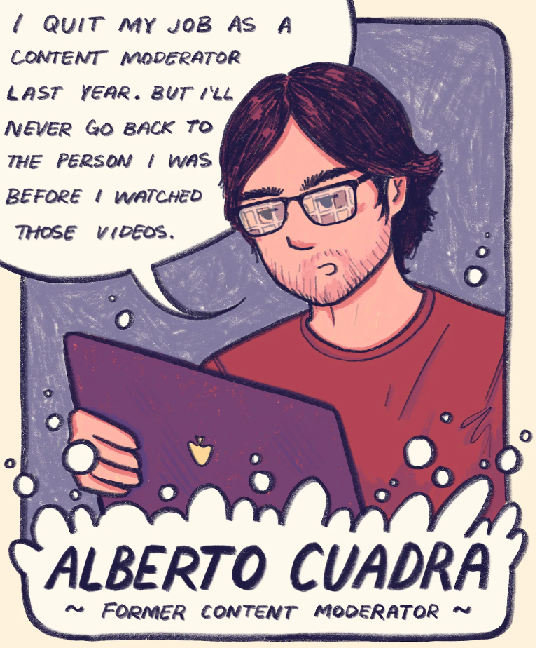 A cartoon of a man wearing glasses. He has longer hair and facial scruff. He is wearing a red shirt. A text bubble reads - I quit my job as a content moderator last year. But I'll never go back to the person I was before I watched those videos. Alberto Quadra ~ former content editor